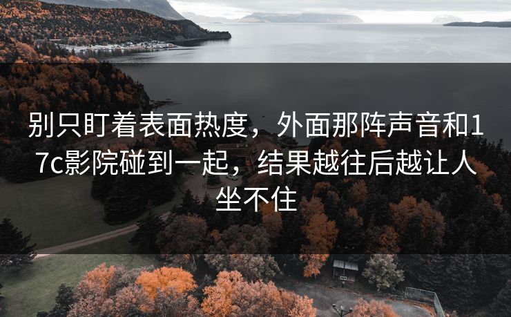 别只盯着表面热度，外面那阵声音和17c影院碰到一起，结果越往后越让人坐不住