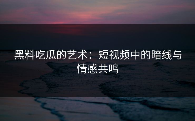 黑料吃瓜的艺术：短视频中的暗线与情感共鸣