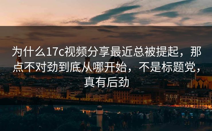 为什么17c视频分享最近总被提起，那点不对劲到底从哪开始，不是标题党，真有后劲