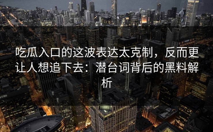 吃瓜入口的这波表达太克制，反而更让人想追下去：潜台词背后的黑料解析