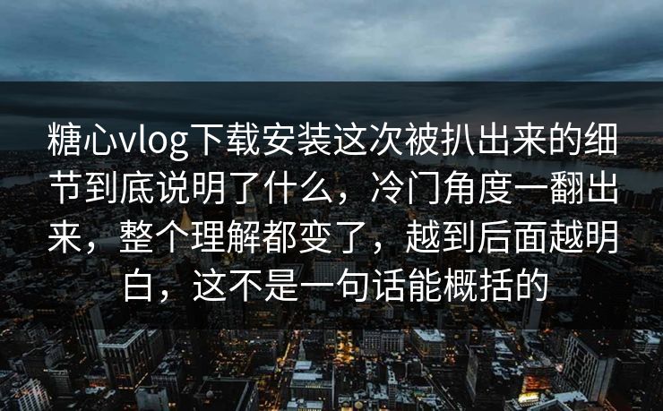 糖心vlog下载安装这次被扒出来的细节到底说明了什么，冷门角度一翻出来，整个理解都变了，越到后面越明白，这不是一句话能概括的